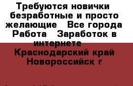 Требуются новички, безработные и просто желающие - Все города Работа » Заработок в интернете   . Краснодарский край,Новороссийск г.